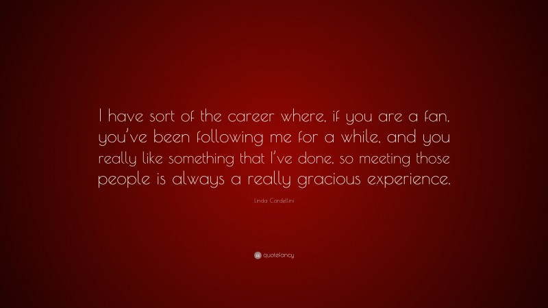 Linda Cardellini Quote: “I have sort of the career where, if you are a fan, you’ve been following me for a while, and you really like something that I’ve done, so meeting those people is always a really gracious experience.”