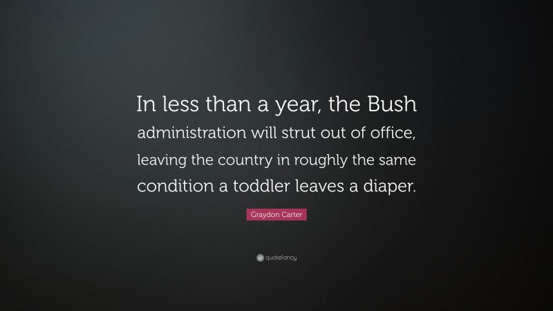 Graydon Carter Quote: “In less than a year, the Bush administration will strut out of office, leaving the country in roughly the same condition a toddler leaves a diaper.”