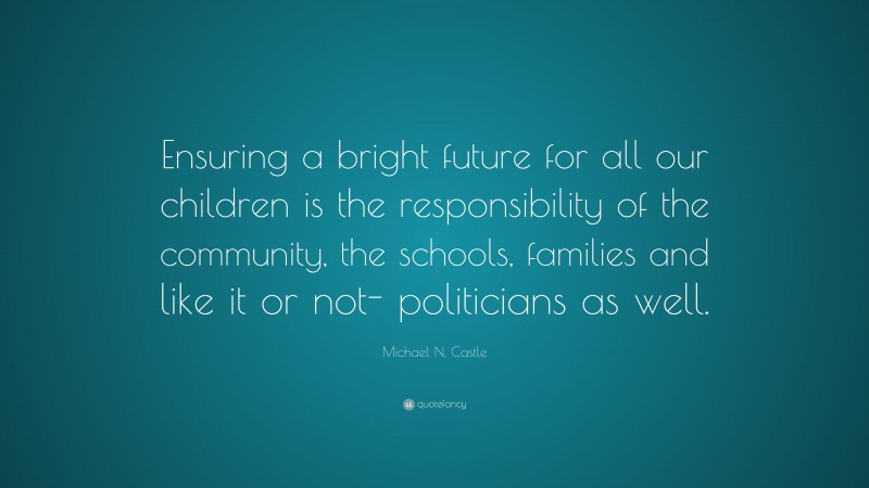 Michael N. Castle Quote: “Ensuring a bright future for all our children is the responsibility of the community, the schools, families and like it or not- politicians as well.”