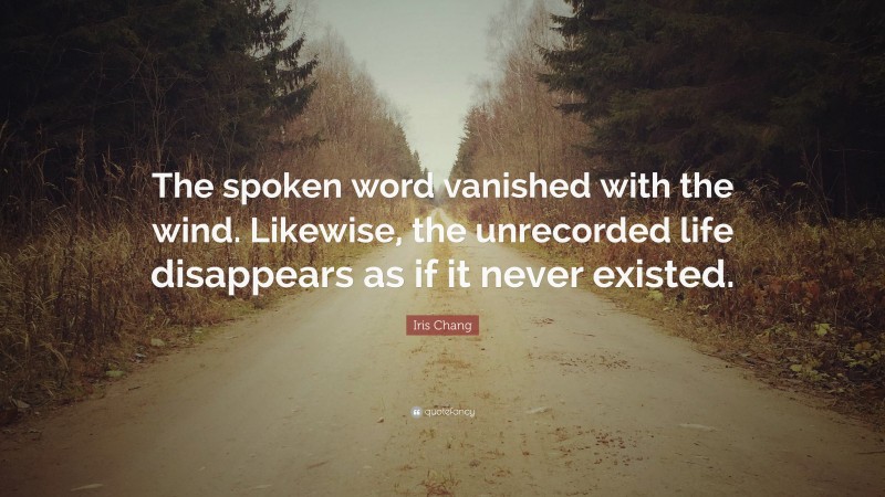 Iris Chang Quote: “The spoken word vanished with the wind. Likewise, the unrecorded life disappears as if it never existed.”