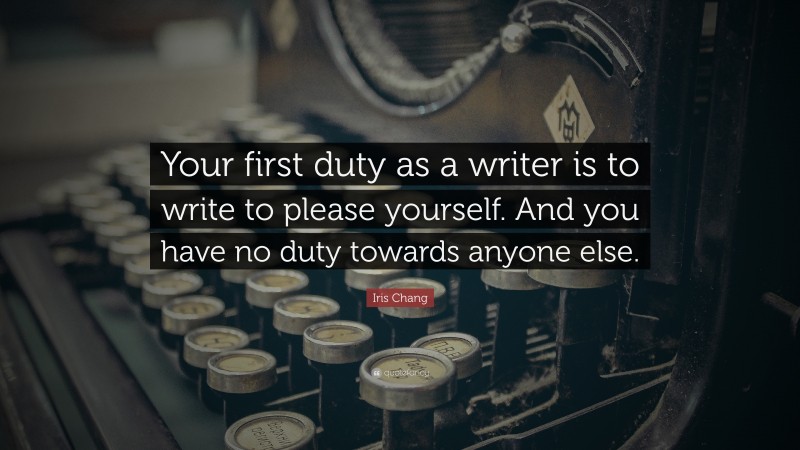 Iris Chang Quote: “Your first duty as a writer is to write to please yourself. And you have no duty towards anyone else.”