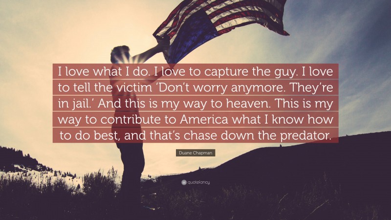 Duane Chapman Quote: “I love what I do. I love to capture the guy. I love to tell the victim ‘Don’t worry anymore. They’re in jail.’ And this is my way to heaven. This is my way to contribute to America what I know how to do best, and that’s chase down the predator.”