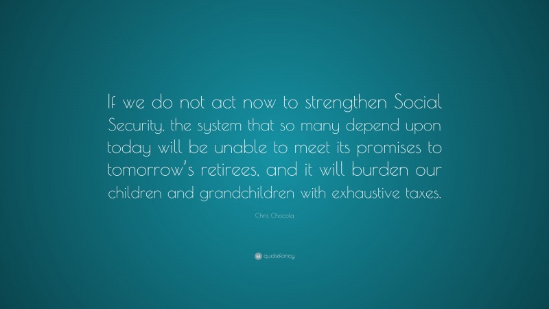 Chris Chocola Quote: “If we do not act now to strengthen Social Security, the system that so many depend upon today will be unable to meet its promises to tomorrow’s retirees, and it will burden our children and grandchildren with exhaustive taxes.”