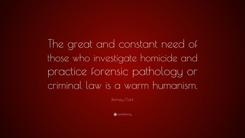 Ramsey Clark Quote: “The great and constant need of those who investigate homicide and practice forensic pathology or criminal law is a warm humanism.”