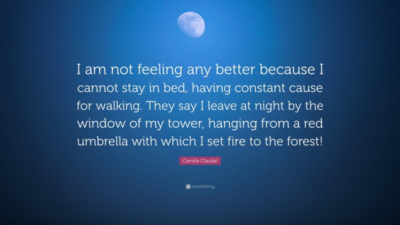 Camille Claudel Quote: “I am not feeling any better because I cannot stay in bed, having constant cause for walking. They say I leave at night by the window of my tower, hanging from a red umbrella with which I set fire to the forest!”