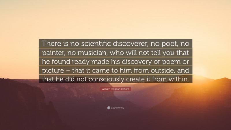 William Kingdon Clifford Quote: “There is no scientific discoverer, no poet, no painter, no musician, who will not tell you that he found ready made his discovery or poem or picture – that it came to him from outside, and that he did not consciously create it from within.”