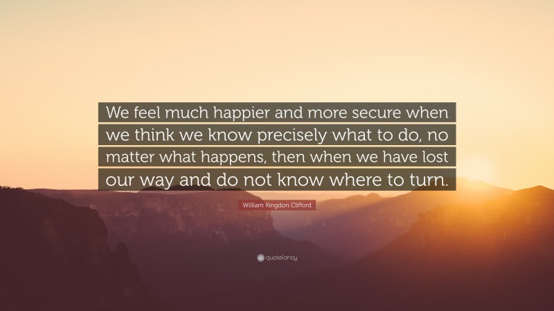 William Kingdon Clifford Quote: “We feel much happier and more secure when we think we know precisely what to do, no matter what happens, then when we have lost our way and do not know where to turn.”