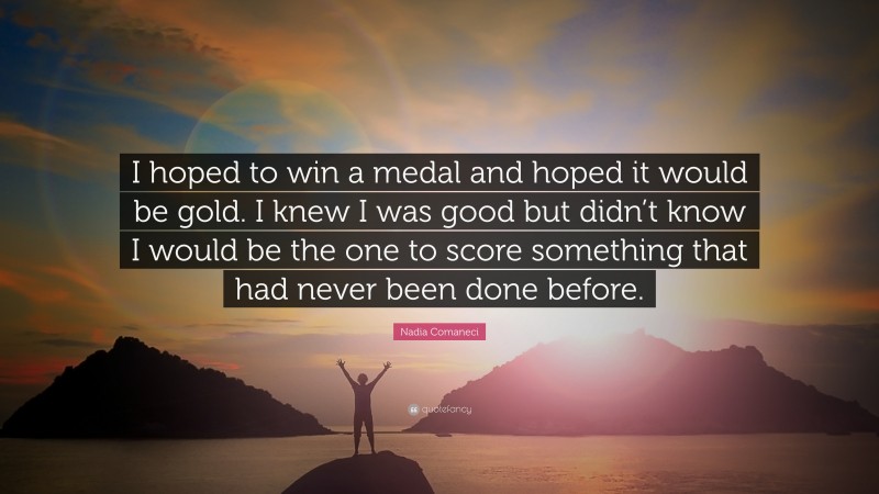 Nadia Comaneci Quote: “I hoped to win a medal and hoped it would be gold. I knew I was good but didn’t know I would be the one to score something that had never been done before.”