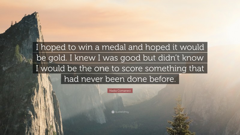 Nadia Comaneci Quote: “I hoped to win a medal and hoped it would be gold. I knew I was good but didn’t know I would be the one to score something that had never been done before.”