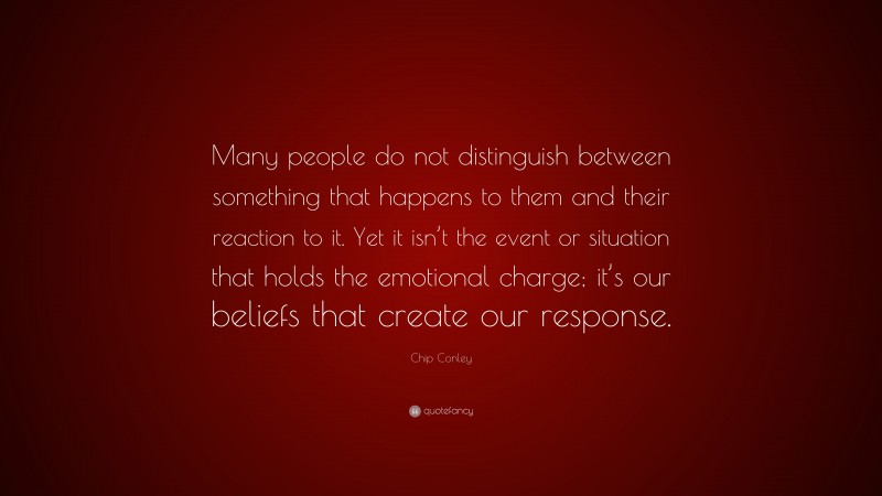 Chip Conley Quote: “Many people do not distinguish between something that happens to them and their reaction to it. Yet it isn’t the event or situation that holds the emotional charge; it’s our beliefs that create our response.”