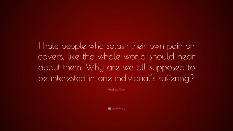 Andrea Corr Quote: “I hate people who splash their own pain on covers, like the whole world should hear about them. Why are we all supposed to be interested in one individual’s suffering?”