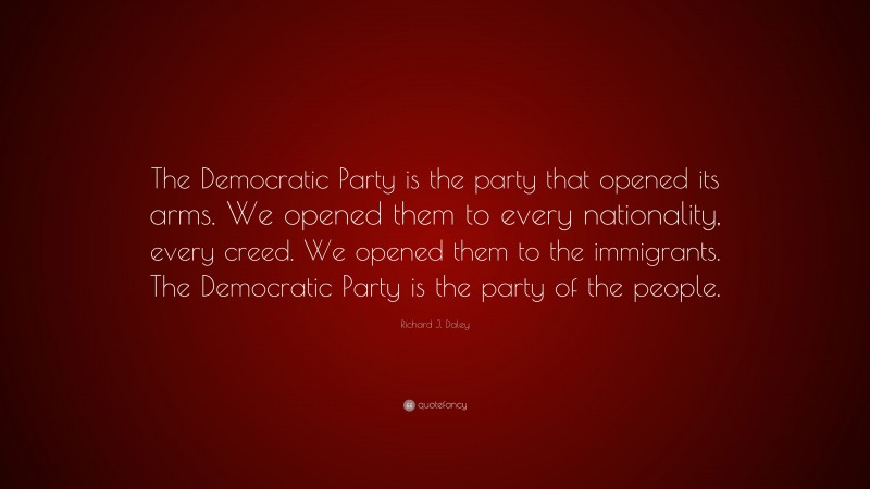Richard J. Daley Quote: “The Democratic Party is the party that opened its arms. We opened them to every nationality, every creed. We opened them to the immigrants. The Democratic Party is the party of the people.”