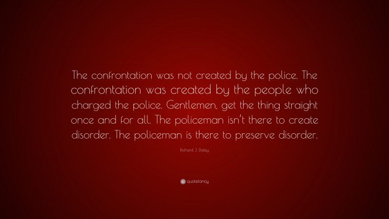 Richard J. Daley Quote: “The confrontation was not created by the police. The confrontation was created by the people who charged the police. Gentlemen, get the thing straight once and for all. The policeman isn’t there to create disorder. The policeman is there to preserve disorder.”