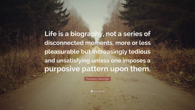 Theodore Dalrymple Quote: “Life is a biography, not a series of disconnected moments, more or less pleasurable but increasingly tedious and unsatisfying unless one imposes a purposive pattern upon them.”