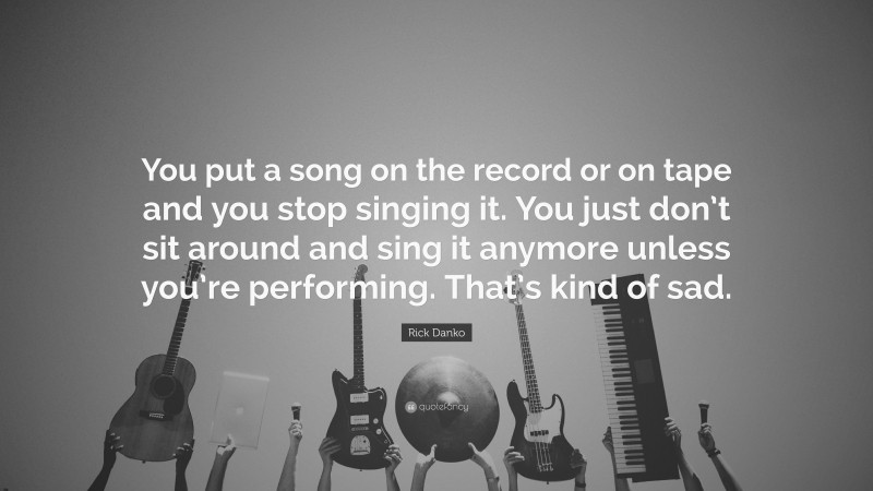 Rick Danko Quote: “You put a song on the record or on tape and you stop singing it. You just don’t sit around and sing it anymore unless you’re performing. That’s kind of sad.”