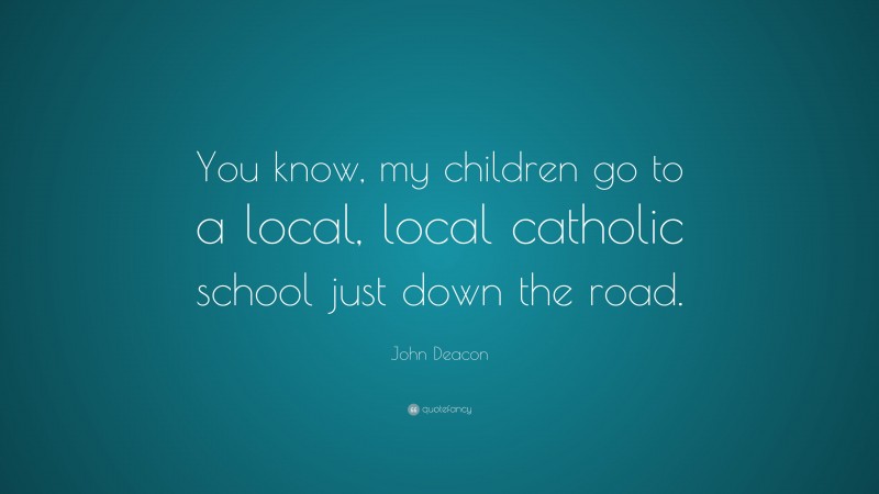 John Deacon Quote: “You know, my children go to a local, local catholic school just down the road.”