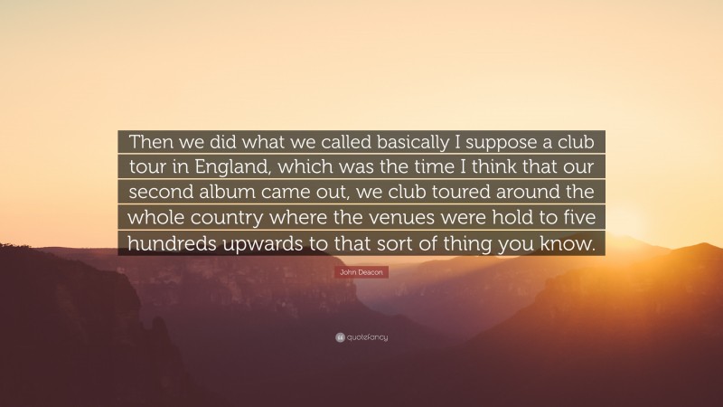 John Deacon Quote: “Then we did what we called basically I suppose a club tour in England, which was the time I think that our second album came out, we club toured around the whole country where the venues were hold to five hundreds upwards to that sort of thing you know.”