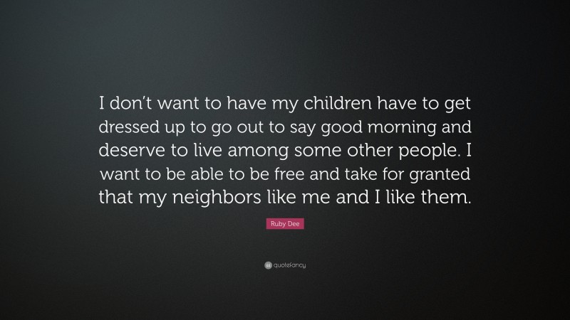 Ruby Dee Quote: “I don’t want to have my children have to get dressed up to go out to say good morning and deserve to live among some other people. I want to be able to be free and take for granted that my neighbors like me and I like them.”