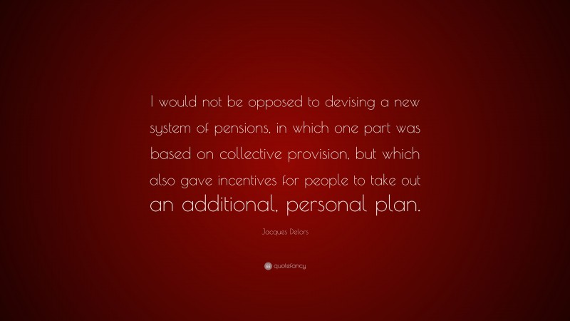 Jacques Delors Quote: “I would not be opposed to devising a new system of pensions, in which one part was based on collective provision, but which also gave incentives for people to take out an additional, personal plan.”