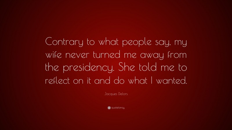 Jacques Delors Quote: “Contrary to what people say, my wife never turned me away from the presidency. She told me to reflect on it and do what I wanted.”