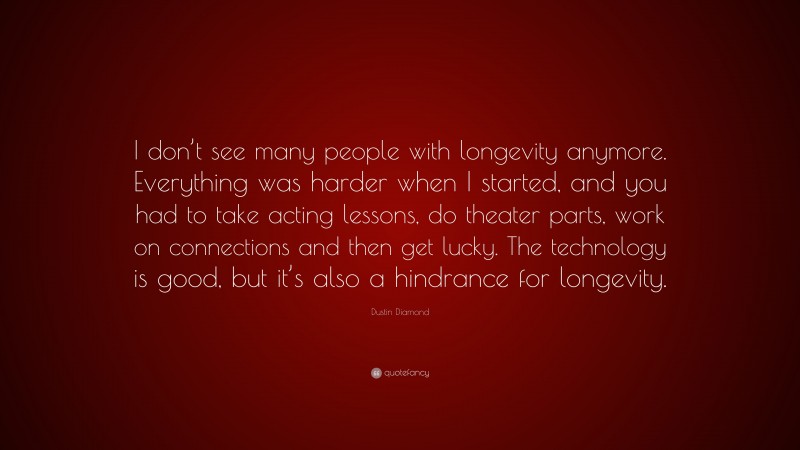 Dustin Diamond Quote: “I don’t see many people with longevity anymore. Everything was harder when I started, and you had to take acting lessons, do theater parts, work on connections and then get lucky. The technology is good, but it’s also a hindrance for longevity.”