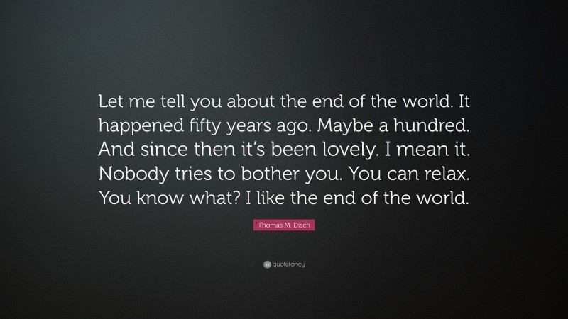 Thomas M. Disch Quote: “Let me tell you about the end of the world. It happened fifty years ago. Maybe a hundred. And since then it’s been lovely. I mean it. Nobody tries to bother you. You can relax. You know what? I like the end of the world.”