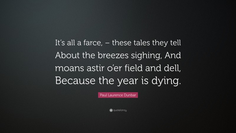 Paul Laurence Dunbar Quote: “It’s all a farce, – these tales they tell About the breezes sighing, And moans astir o’er field and dell, Because the year is dying.”