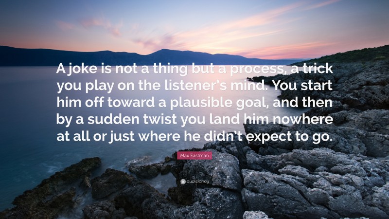 Max Eastman Quote: “A joke is not a thing but a process, a trick you play on the listener’s mind. You start him off toward a plausible goal, and then by a sudden twist you land him nowhere at all or just where he didn’t expect to go.”