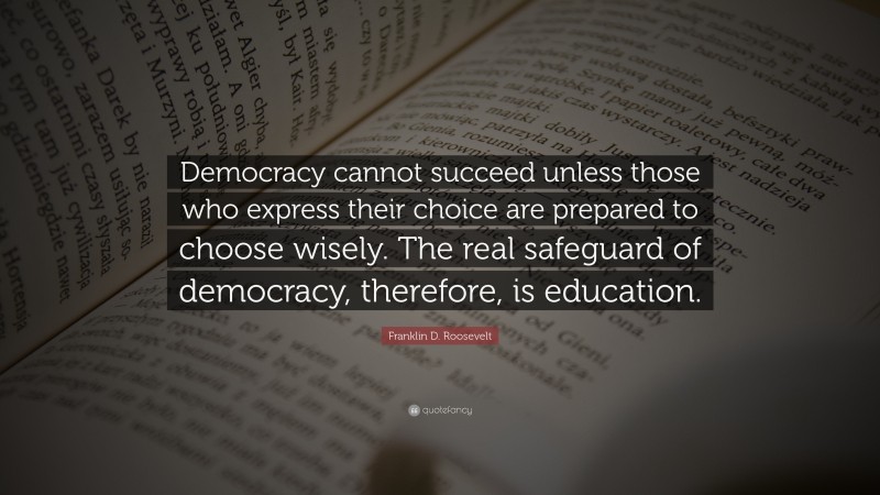Franklin D. Roosevelt Quote: “Democracy cannot succeed unless those who express their choice are prepared to choose wisely. The real safeguard of democracy, therefore, is education.”