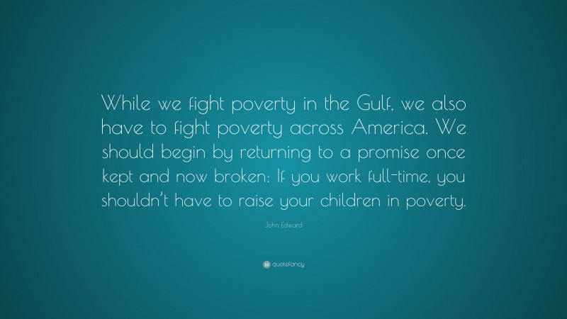 John Edward Quote: “While we fight poverty in the Gulf, we also have to fight poverty across America. We should begin by returning to a promise once kept and now broken: If you work full-time, you shouldn’t have to raise your children in poverty.”