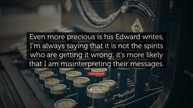 John Edward Quote: “Even more precious is his Edward writes, I’m always saying that it is not the spirits who are getting it wrong; it’s more likely that I am misinterpreting their messages.”