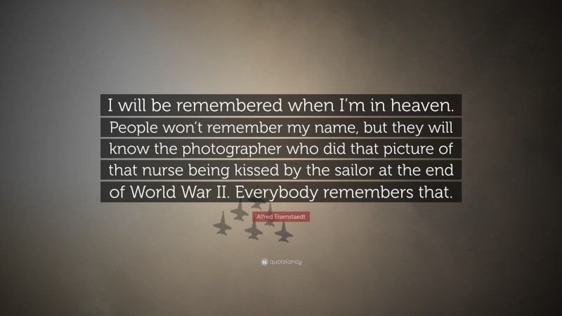Alfred Eisenstaedt Quote: “I will be remembered when I’m in heaven. People won’t remember my name, but they will know the photographer who did that picture of that nurse being kissed by the sailor at the end of World War II. Everybody remembers that.”