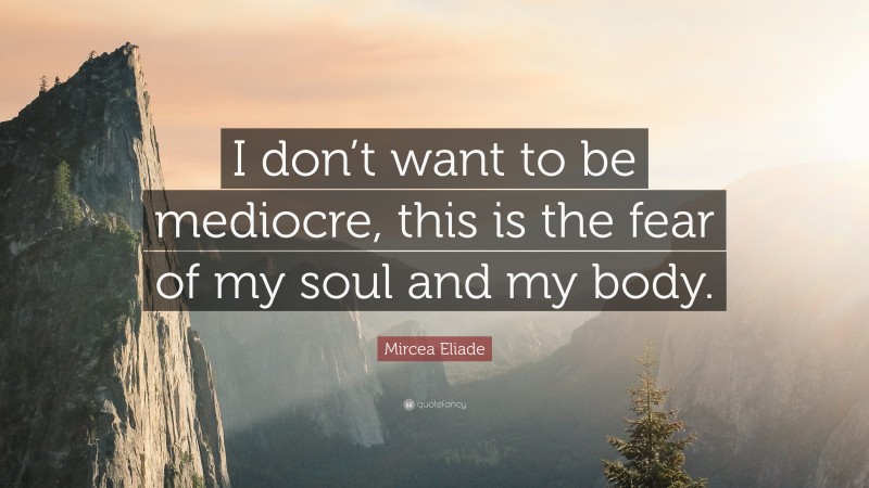 Mircea Eliade Quote: “I don’t want to be mediocre, this is the fear of my soul and my body.”