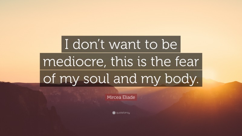 Mircea Eliade Quote: “I don’t want to be mediocre, this is the fear of my soul and my body.”