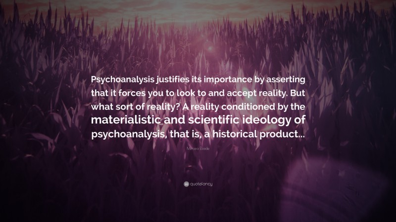 Mircea Eliade Quote: “Psychoanalysis justifies its importance by asserting that it forces you to look to and accept reality. But what sort of reality? A reality conditioned by the materialistic and scientific ideology of psychoanalysis, that is, a historical product...”