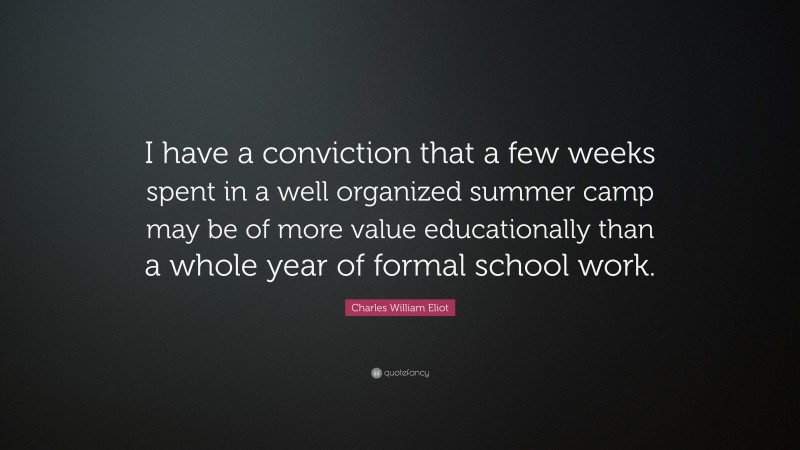 Charles William Eliot Quote: “I have a conviction that a few weeks spent in a well organized summer camp may be of more value educationally than a whole year of formal school work.”