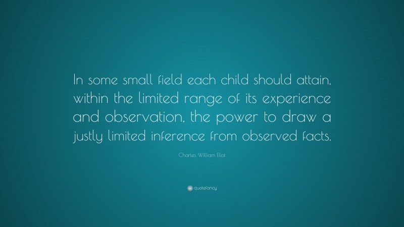 Charles William Eliot Quote: “In some small field each child should attain, within the limited range of its experience and observation, the power to draw a justly limited inference from observed facts.”