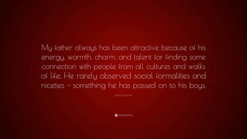 Ezekiel Emanuel Quote: “My father always has been attractive because of his energy, warmth, charm, and talent for finding some connection with people from all cultures and walks of life. He rarely observed social formalities and niceties – something he has passed on to his boys.”