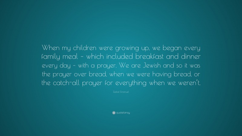 Ezekiel Emanuel Quote: “When my children were growing up, we began every family meal – which included breakfast and dinner every day – with a prayer. We are Jewish and so it was the prayer over bread, when we were having bread, or the catch-all prayer for everything when we weren’t.”