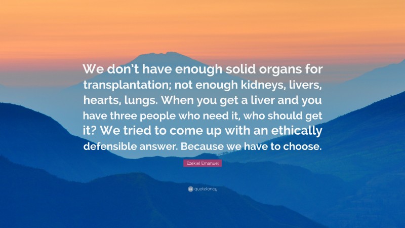 Ezekiel Emanuel Quote: “We don’t have enough solid organs for transplantation; not enough kidneys, livers, hearts, lungs. When you get a liver and you have three people who need it, who should get it? We tried to come up with an ethically defensible answer. Because we have to choose.”