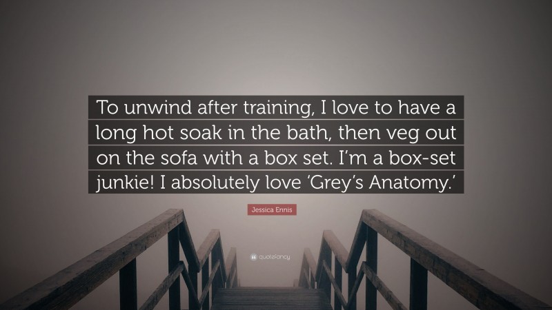 Jessica Ennis Quote: “To unwind after training, I love to have a long hot soak in the bath, then veg out on the sofa with a box set. I’m a box-set junkie! I absolutely love ‘Grey’s Anatomy.’”