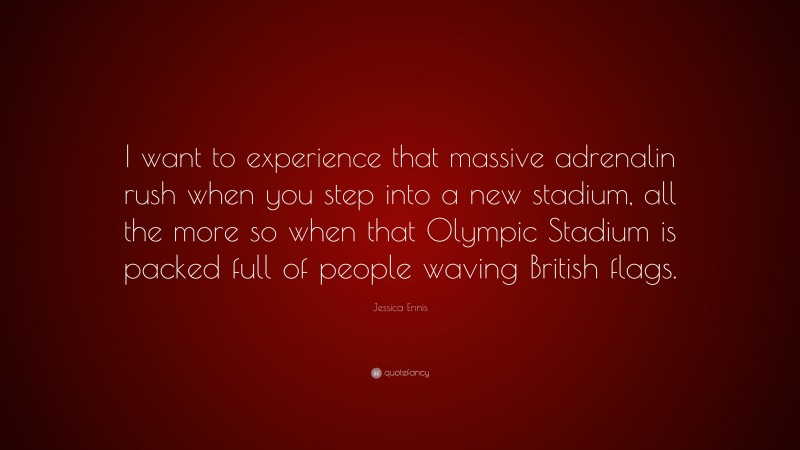 Jessica Ennis Quote: “I want to experience that massive adrenalin rush when you step into a new stadium, all the more so when that Olympic Stadium is packed full of people waving British flags.”