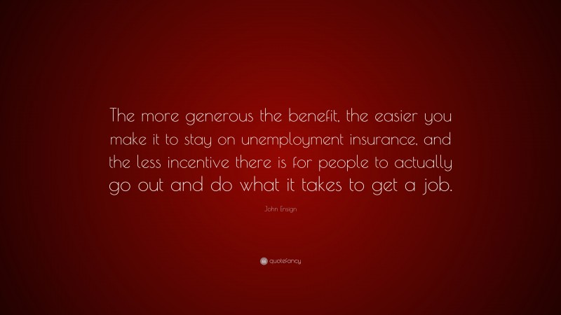 John Ensign Quote: “The more generous the benefit, the easier you make it to stay on unemployment insurance, and the less incentive there is for people to actually go out and do what it takes to get a job.”