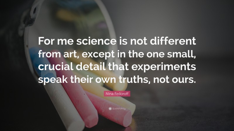 Nina Fedoroff Quote: “For me science is not different from art, except in the one small, crucial detail that experiments speak their own truths, not ours.”
