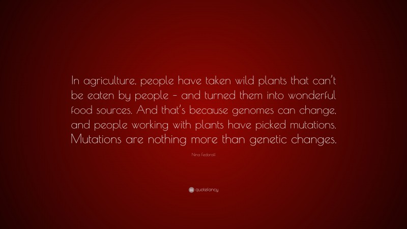 Nina Fedoroff Quote: “In agriculture, people have taken wild plants that can’t be eaten by people – and turned them into wonderful food sources. And that’s because genomes can change, and people working with plants have picked mutations. Mutations are nothing more than genetic changes.”