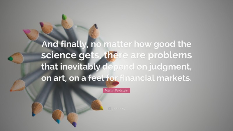 Martin Feldstein Quote: “And finally, no matter how good the science gets, there are problems that inevitably depend on judgment, on art, on a feel for financial markets.”