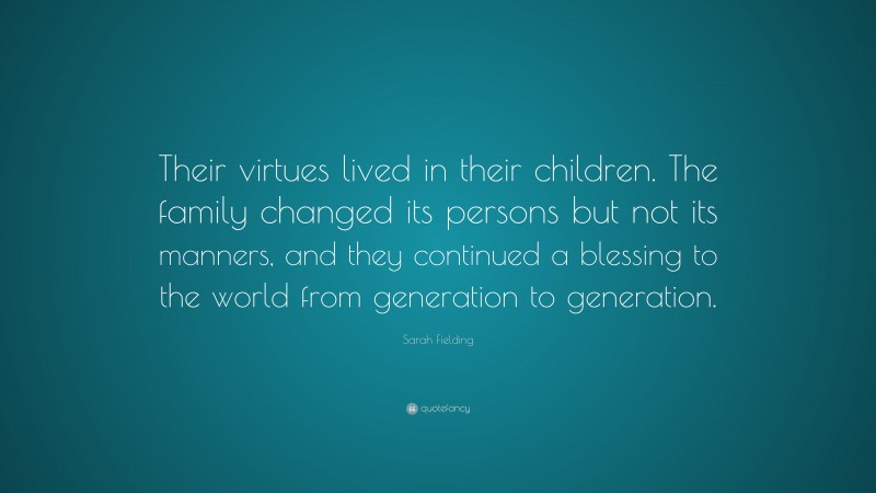 Sarah Fielding Quote: “Their virtues lived in their children. The family changed its persons but not its manners, and they continued a blessing to the world from generation to generation.”