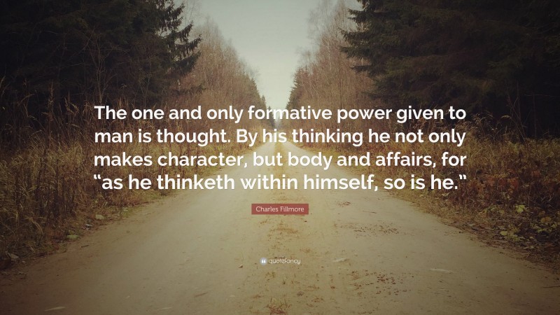 Charles Fillmore Quote: “The one and only formative power given to man is thought. By his thinking he not only makes character, but body and affairs, for “as he thinketh within himself, so is he.””