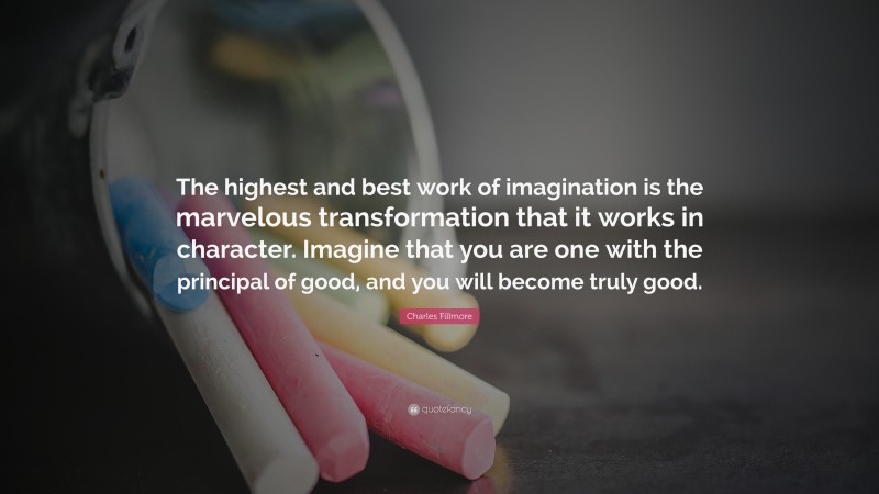 Charles Fillmore Quote: “The highest and best work of imagination is the marvelous transformation that it works in character. Imagine that you are one with the principal of good, and you will become truly good.”