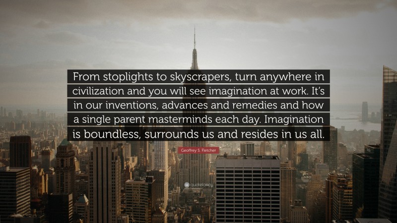 Geoffrey S. Fletcher Quote: “From stoplights to skyscrapers, turn anywhere in civilization and you will see imagination at work. It’s in our inventions, advances and remedies and how a single parent masterminds each day. Imagination is boundless, surrounds us and resides in us all.”